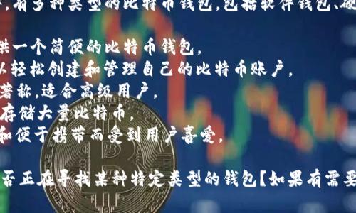 比特币钱包的名字可以有很多种，具体取决于你选择的服务或软件。有多种类型的比特币钱包，包括软件钱包、硬件钱包、移动钱包和纸钱包等。以下是一些流行的比特币钱包名字：

1. **Coinbase**: 这是一个知名的数字货币交易平台，同时也提供一个简便的比特币钱包。
2. **Blockchain.info**: 这是一个非常流行的在线钱包，用户可以轻松创建和管理自己的比特币账户。
3. **Electrum**: 这是一个轻量级的比特币钱包，以快速和安全著称，适合高级用户。
4. **Trezor**: 这是一个硬件钱包，提供最高级别的安全性，适合存储大量比特币。
5. **Ledger Nano S/X**: 另一个知名的硬件钱包，以其安全性和便于携带而受到用户喜爱。

当然，这些只是一些示例，市场上还有很多其他钱包可供选择。你是否正在寻找某种特定类型的钱包？如果有需要可以进一步询问。